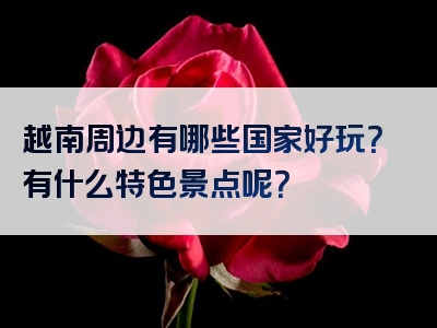 越南周边有哪些国家好玩？有什么特色景点呢？