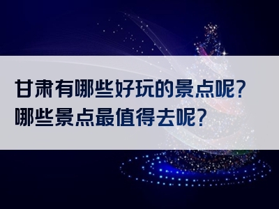 甘肃有哪些好玩的景点呢？哪些景点最值得去呢？