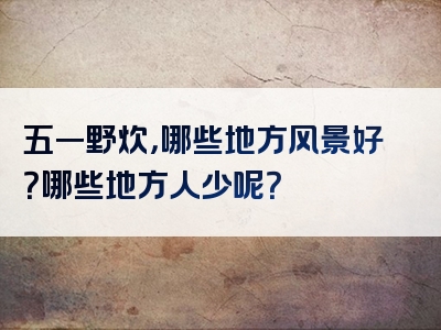 五一野炊，哪些地方风景好？哪些地方人少呢？
