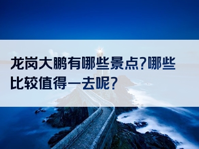 龙岗大鹏有哪些景点？哪些比较值得一去呢？