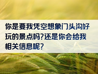 你是要我凭空想象门头沟好玩的景点吗？还是你会给我相关信息呢？