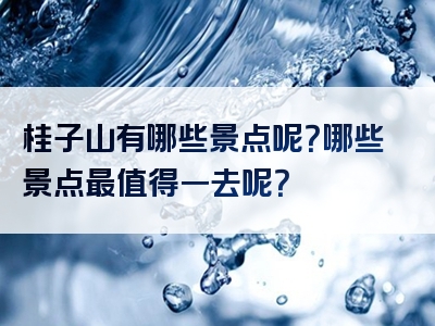 桂子山有哪些景点呢？哪些景点最值得一去呢？