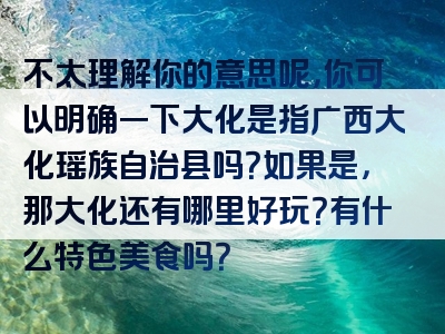 不太理解你的意思呢，你可以明确一下大化是指广西大化瑶族自治县吗？如果是，那大化还有哪里好玩？有什么特色美食吗？