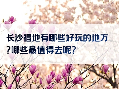 长沙福地有哪些好玩的地方？哪些最值得去呢？