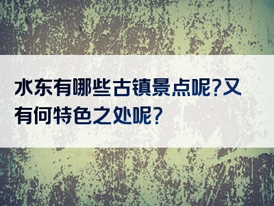 水东有哪些古镇景点呢？又有何特色之处呢？