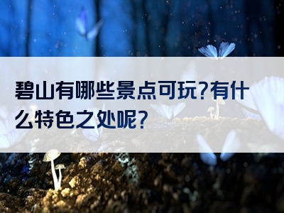 碧山有哪些景点可玩？有什么特色之处呢？