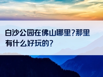 白沙公园在佛山哪里？那里有什么好玩的？
