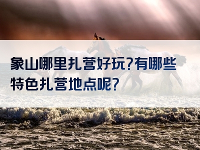 象山哪里扎营好玩？有哪些特色扎营地点呢？