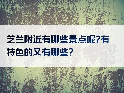 芝兰附近有哪些景点呢？有特色的又有哪些？