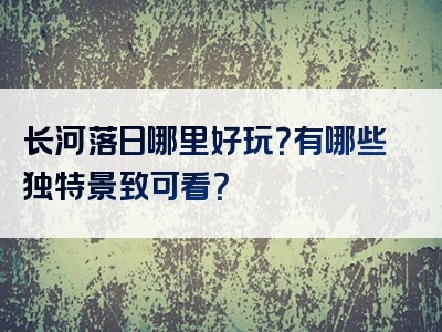 长河落日哪里好玩？有哪些独特景致可看？