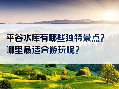 平谷水库有哪些独特景点？哪里最适合游玩呢？