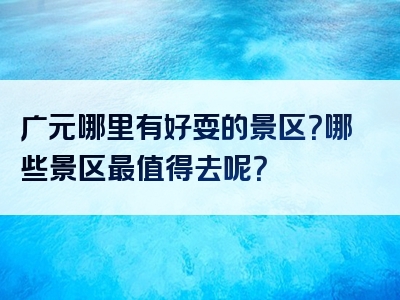 广元哪里有好耍的景区？哪些景区最值得去呢？