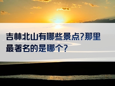 吉林北山有哪些景点？那里最著名的是哪个？