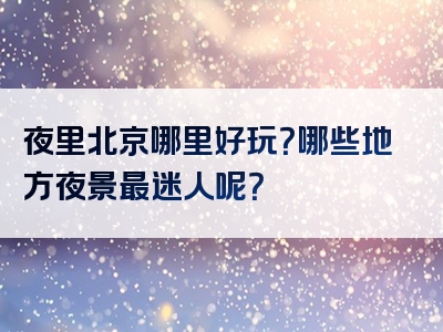 夜里北京哪里好玩？哪些地方夜景最迷人呢？