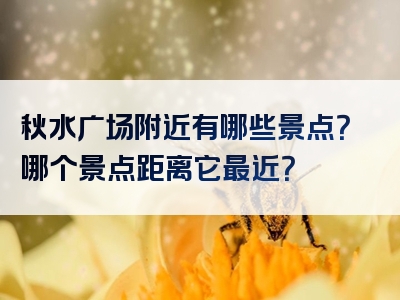 秋水广场附近有哪些景点？哪个景点距离它最近？