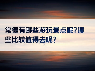 常德有哪些游玩景点呢？哪些比较值得去呢？