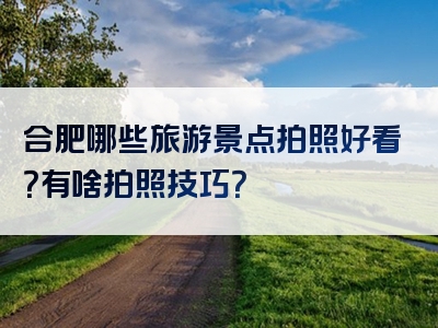 合肥哪些旅游景点拍照好看？有啥拍照技巧？
