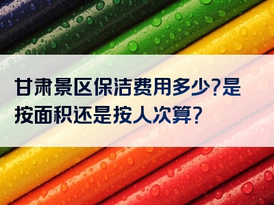甘肃景区保洁费用多少？是按面积还是按人次算？