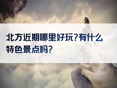 北方近期哪里好玩？有什么特色景点吗？