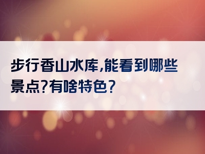 步行香山水库，能看到哪些景点？有啥特色？