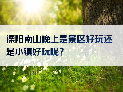 溧阳南山晚上是景区好玩还是小镇好玩呢？