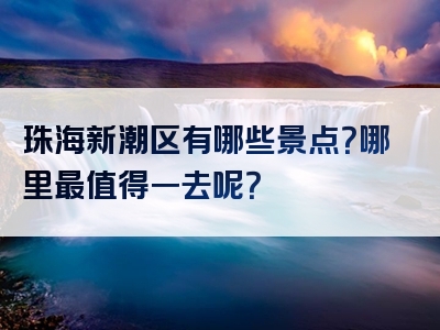 珠海新潮区有哪些景点？哪里最值得一去呢？