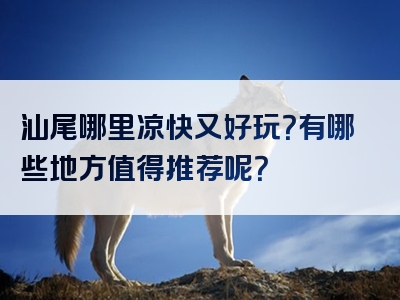 汕尾哪里凉快又好玩？有哪些地方值得推荐呢？