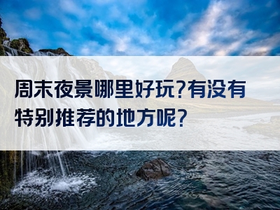 周末夜景哪里好玩？有没有特别推荐的地方呢？