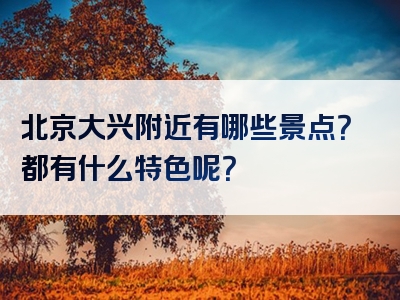 北京大兴附近有哪些景点？都有什么特色呢？