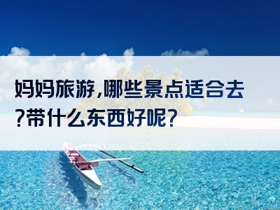 妈妈旅游，哪些景点适合去？带什么东西好呢？