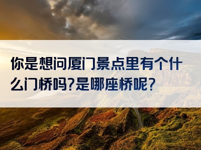 你是想问厦门景点里有个什么门桥吗？是哪座桥呢？