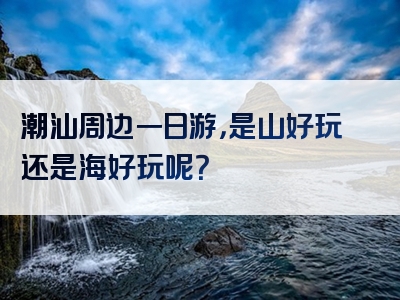 潮汕周边一日游，是山好玩还是海好玩呢？