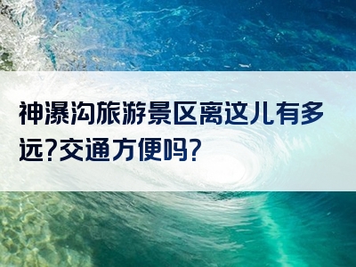 神瀑沟旅游景区离这儿有多远？交通方便吗？