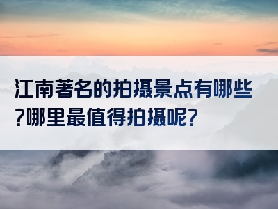 江南著名的拍摄景点有哪些？哪里最值得拍摄呢？