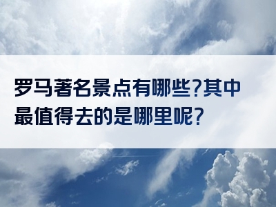 罗马著名景点有哪些？其中最值得去的是哪里呢？