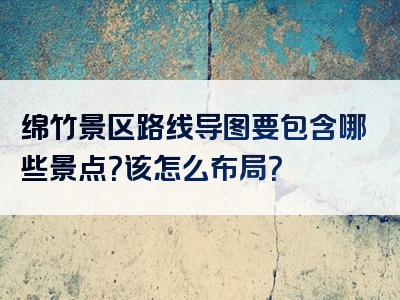 绵竹景区路线导图要包含哪些景点？该怎么布局？