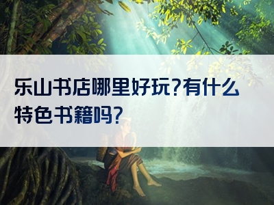 乐山书店哪里好玩？有什么特色书籍吗？