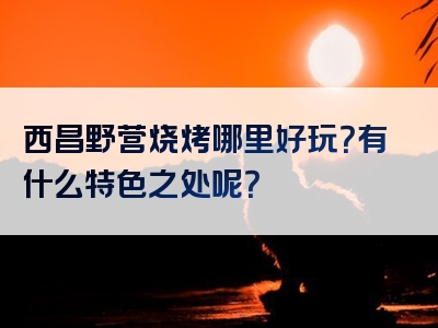 西昌野营烧烤哪里好玩？有什么特色之处呢？
