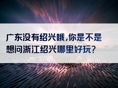 广东没有绍兴哦，你是不是想问浙江绍兴哪里好玩？