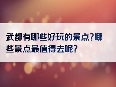 武都有哪些好玩的景点？哪些景点最值得去呢？