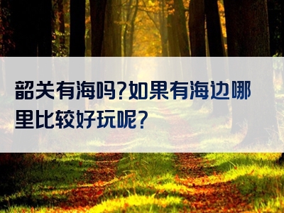 韶关有海吗？如果有海边哪里比较好玩呢？