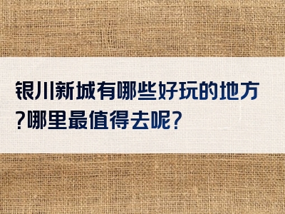 银川新城有哪些好玩的地方？哪里最值得去呢？