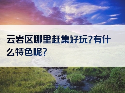 云岩区哪里赶集好玩？有什么特色呢？