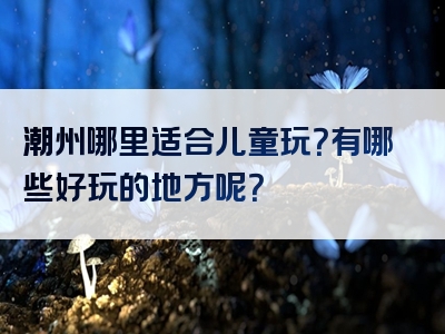潮州哪里适合儿童玩？有哪些好玩的地方呢？