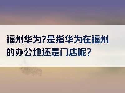 福州华为？是指华为在福州的办公地还是门店呢？