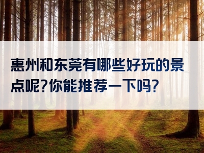 惠州和东莞有哪些好玩的景点呢？你能推荐一下吗？