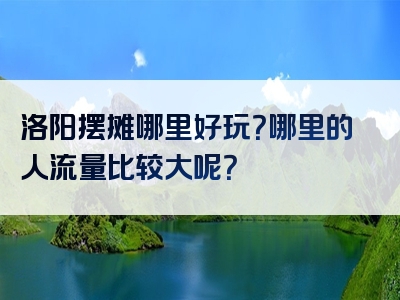 洛阳摆摊哪里好玩？哪里的人流量比较大呢？