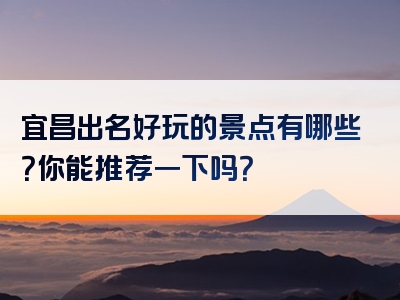 宜昌出名好玩的景点有哪些？你能推荐一下吗？