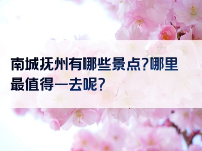 南城抚州有哪些景点？哪里最值得一去呢？