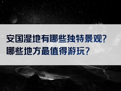 安国湿地有哪些独特景观？哪些地方最值得游玩？